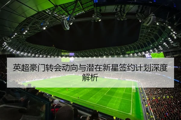 英超豪门转会动向与潜在新星签约计划深度解析